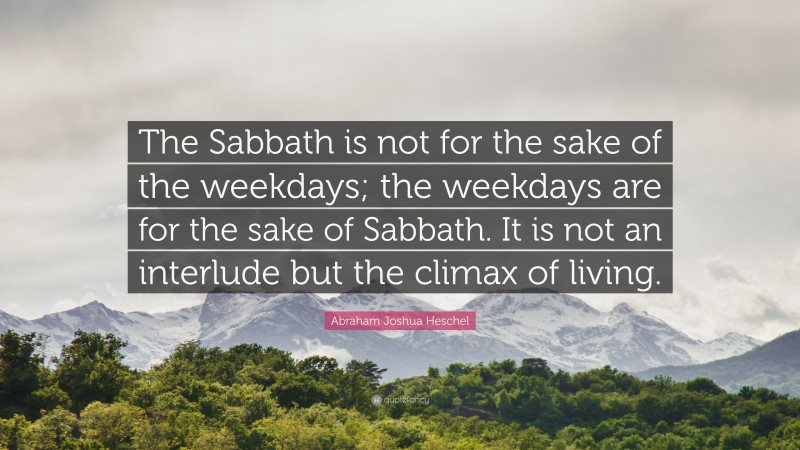 Abraham Joshua Heschel Quote: “The Sabbath is not for the sake of the weekdays; the weekdays are for the sake of Sabbath. It is not an interlude but the climax of living.”