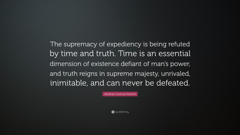 Abraham Joshua Heschel Quote: “The supremacy of expediency is being refuted by time and truth. Time is an essential dimension of existence defiant of man’s power, and truth reigns in supreme majesty, unrivaled, inimitable, and can never be defeated.”