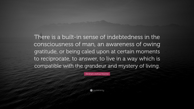 Abraham Joshua Heschel Quote: “There is a built-in sense of indebtedness in the consciousness of man, an awareness of owing gratitude, or being caled upon at certain moments to reciprocate, to answer, to live in a way which is compatible with the grandeur and mystery of living.”