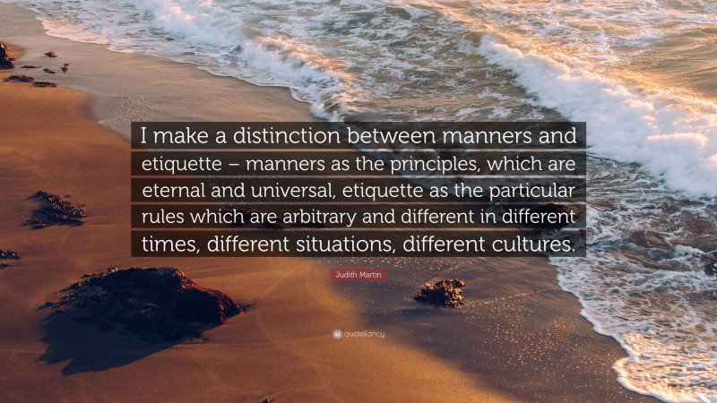 Judith Martin Quote: “I make a distinction between manners and etiquette – manners as the principles, which are eternal and universal, etiquette as the particular rules which are arbitrary and different in different times, different situations, different cultures.”
