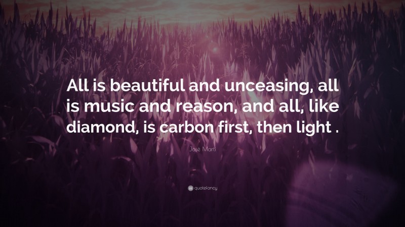 José Martí Quote: “All is beautiful and unceasing, all is music and reason, and all, like diamond, is carbon first, then light .”