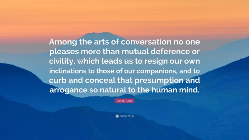 David Hume Quote: “Among the arts of conversation no one pleases more than mutual deference or civility, which leads us to resign our own inclinations to those of our companions, and to curb and conceal that presumption and arrogance so natural to the human mind.”