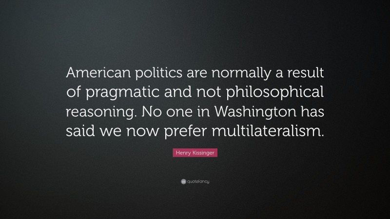 Henry Kissinger Quote: “American politics are normally a result of pragmatic and not philosophical reasoning. No one in Washington has said we now prefer multilateralism.”
