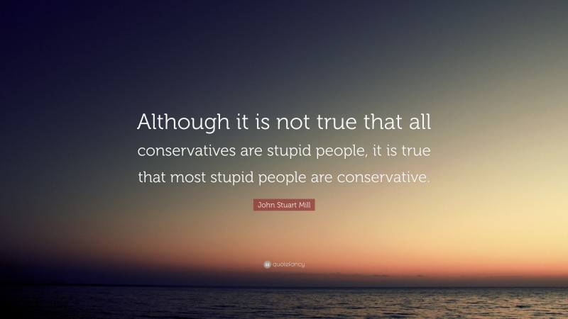 John Stuart Mill Quote: “Although it is not true that all conservatives are stupid people, it is true that most stupid people are conservative.”