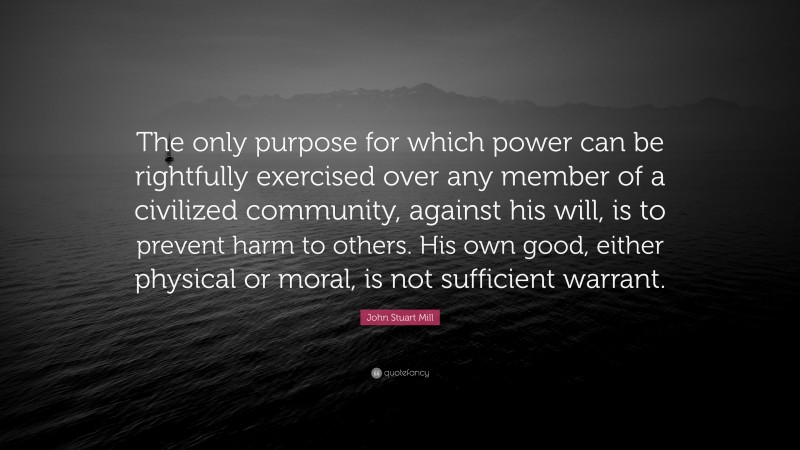 John Stuart Mill Quote: “The only purpose for which power can be rightfully exercised over any member of a civilized community, against his will, is to prevent harm to others. His own good, either physical or moral, is not sufficient warrant.”