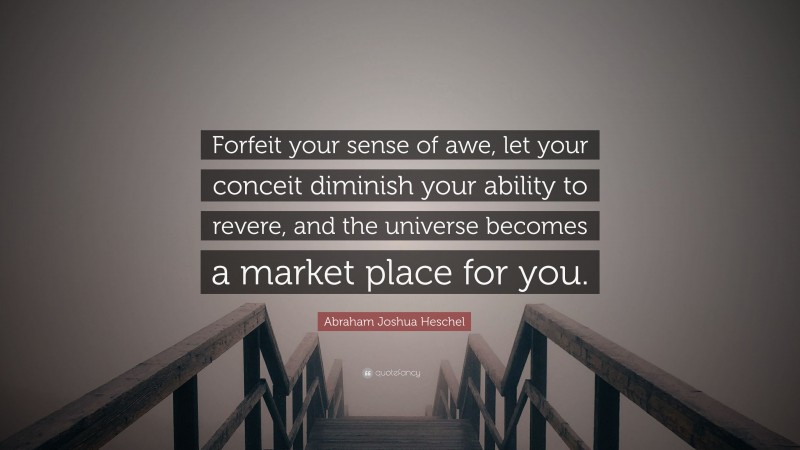 Abraham Joshua Heschel Quote: “Forfeit your sense of awe, let your conceit diminish your ability to revere, and the universe becomes a market place for you.”