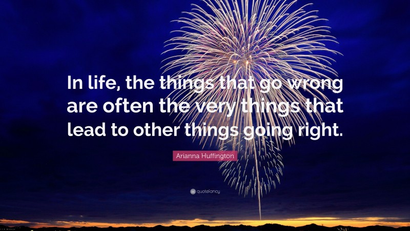 Arianna Huffington Quote: “In life, the things that go wrong are often the very things that lead to other things going right.”