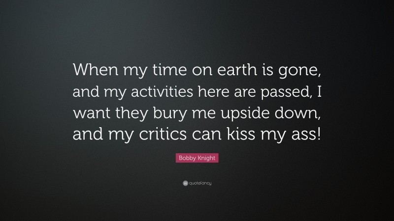 Bobby Knight Quote: “When my time on earth is gone, and my activities here are passed, I want they bury me upside down, and my critics can kiss my ass!”