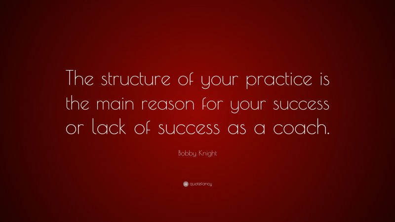 Bobby Knight Quote: “The structure of your practice is the main reason for your success or lack of success as a coach.”