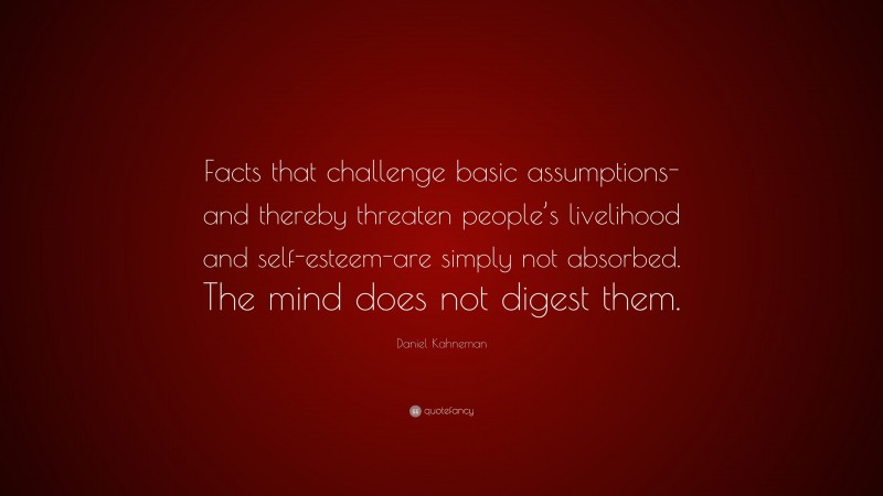 Daniel Kahneman Quote: “Facts that challenge basic assumptions-and thereby threaten people’s livelihood and self-esteem-are simply not absorbed. The mind does not digest them.”