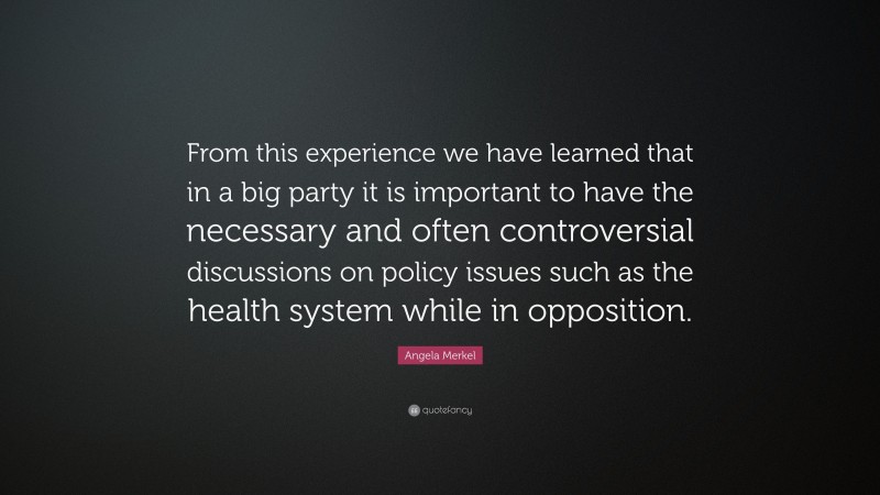 Angela Merkel Quote: “From this experience we have learned that in a big party it is important to have the necessary and often controversial discussions on policy issues such as the health system while in opposition.”