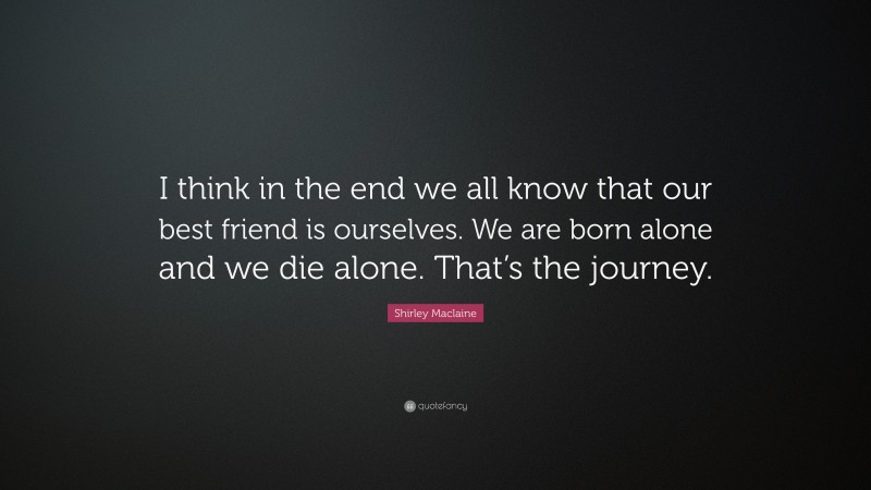 Shirley Maclaine Quote: “I think in the end we all know that our best friend is ourselves. We are born alone and we die alone. That’s the journey.”