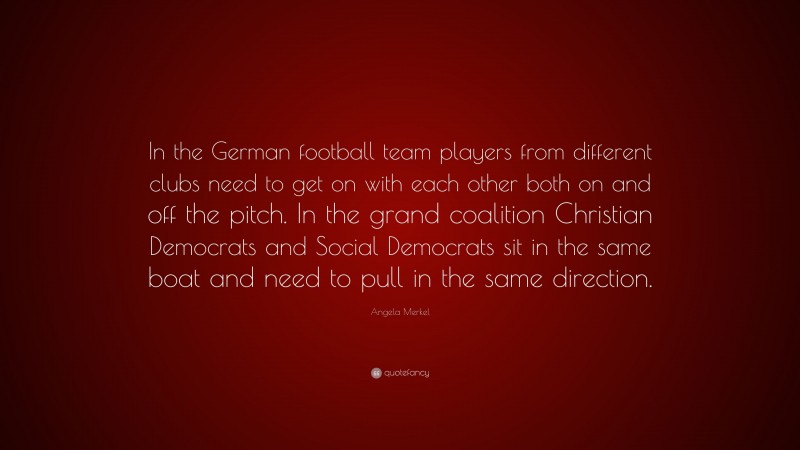 Angela Merkel Quote: “In the German football team players from different clubs need to get on with each other both on and off the pitch. In the grand coalition Christian Democrats and Social Democrats sit in the same boat and need to pull in the same direction.”