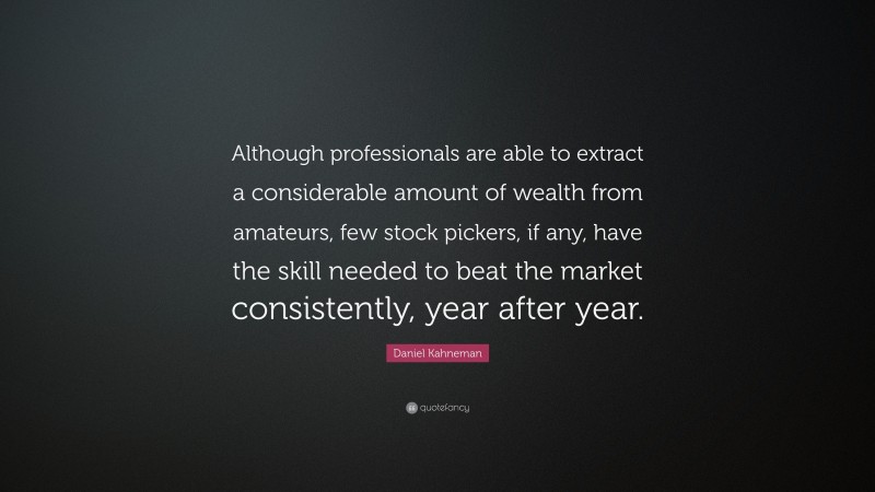 Daniel Kahneman Quote: “Although professionals are able to extract a considerable amount of wealth from amateurs, few stock pickers, if any, have the skill needed to beat the market consistently, year after year.”