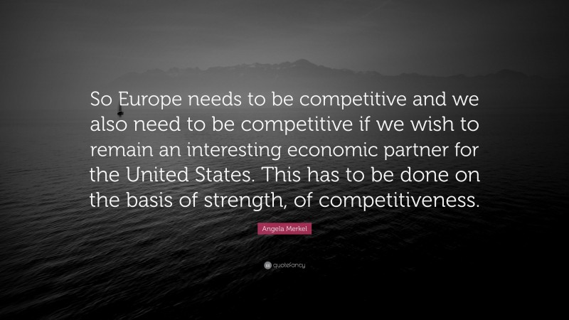 Angela Merkel Quote: “So Europe needs to be competitive and we also need to be competitive if we wish to remain an interesting economic partner for the United States. This has to be done on the basis of strength, of competitiveness.”
