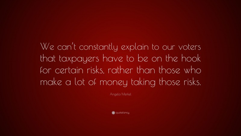 Angela Merkel Quote: “We can’t constantly explain to our voters that taxpayers have to be on the hook for certain risks, rather than those who make a lot of money taking those risks.”