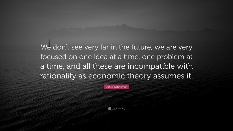 Daniel Kahneman Quote: “We don’t see very far in the future, we are very focused on one idea at a time, one problem at a time, and all these are incompatible with rationality as economic theory assumes it.”