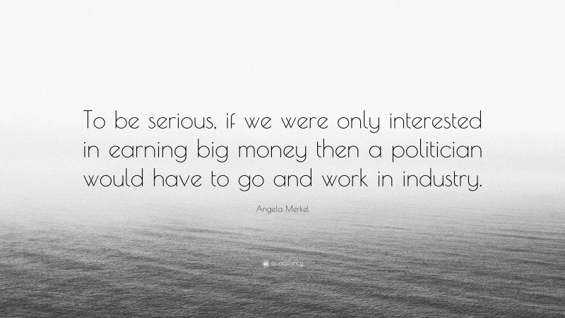 Angela Merkel Quote: “To be serious, if we were only interested in earning big money then a politician would have to go and work in industry.”