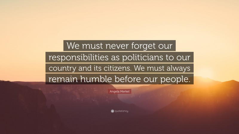 Angela Merkel Quote: “We must never forget our responsibilities as politicians to our country and its citizens. We must always remain humble before our people.”
