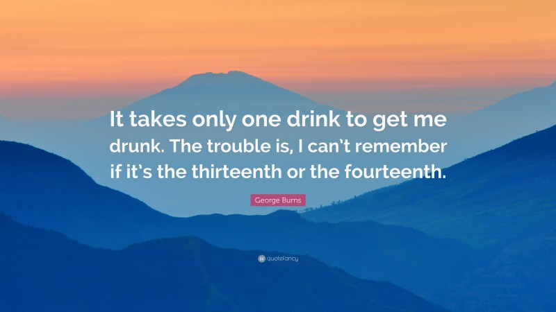George Burns Quote: “It takes only one drink to get me drunk. The trouble is, I can’t remember if it’s the thirteenth or the fourteenth.”