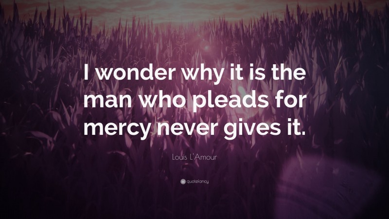 Louis L'Amour Quote: “I wonder why it is the man who pleads for mercy never gives it.”