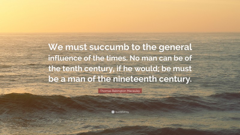 Thomas Babington Macaulay Quote: “We must succumb to the general influence of the times. No man can be of the tenth century, if he would; be must be a man of the nineteenth century.”