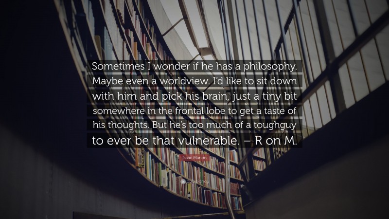 Isaac Marion Quote: “Sometimes I wonder if he has a philosophy. Maybe even a worldview. I’d like to sit down with him and pick his brain, just a tiny bit somewhere in the frontal lobe to get a taste of his thoughts. But he’s too much of a toughguy to ever be that vulnerable. – R on M.”