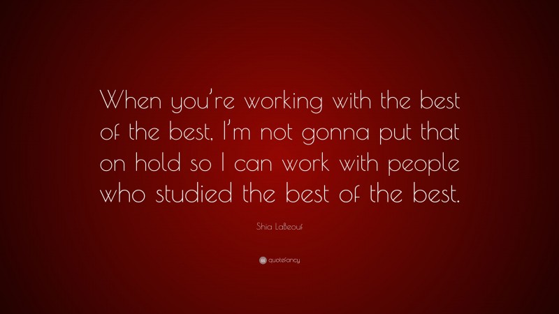 Shia LaBeouf Quote: “When you’re working with the best of the best, I’m not gonna put that on hold so I can work with people who studied the best of the best.”