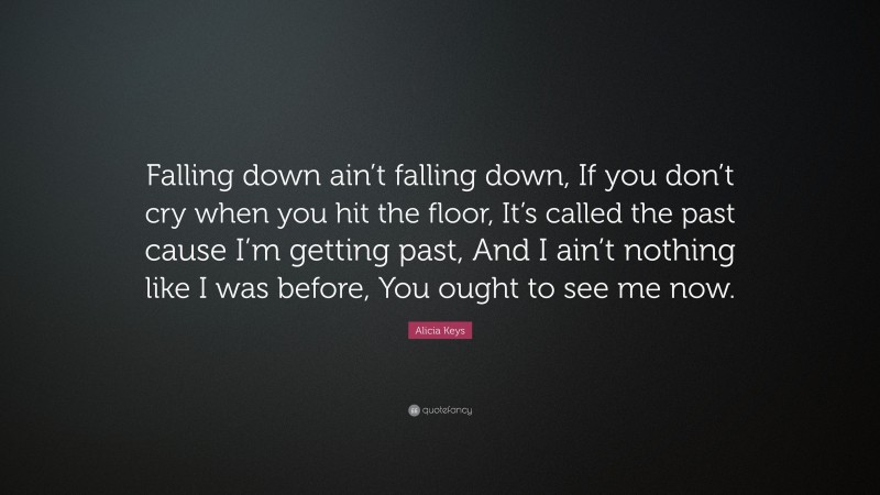 Alicia Keys Quote: “Falling down ain’t falling down, If you don’t cry when you hit the floor, It’s called the past cause I’m getting past, And I ain’t nothing like I was before, You ought to see me now.”