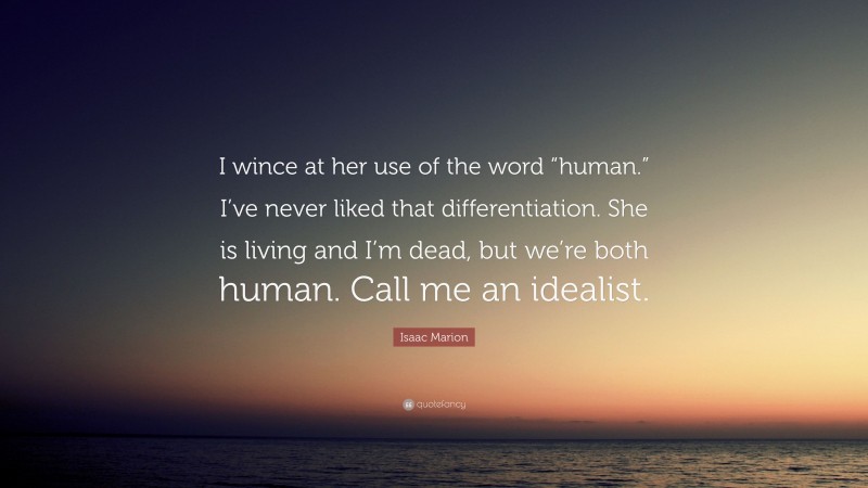 Isaac Marion Quote: “I wince at her use of the word “human.” I’ve never liked that differentiation. She is living and I’m dead, but we’re both human. Call me an idealist.”