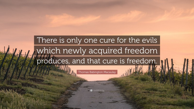 Thomas Babington Macaulay Quote: “There is only one cure for the evils which newly acquired freedom produces, and that cure is freedom.”