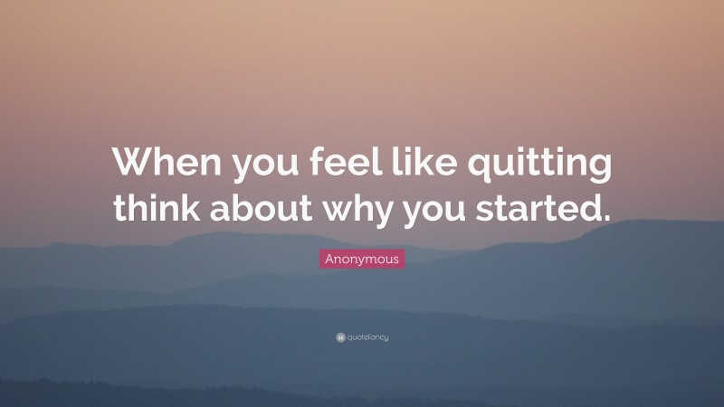 Anonymous Quote: “When you feel like quitting think about why you started.”