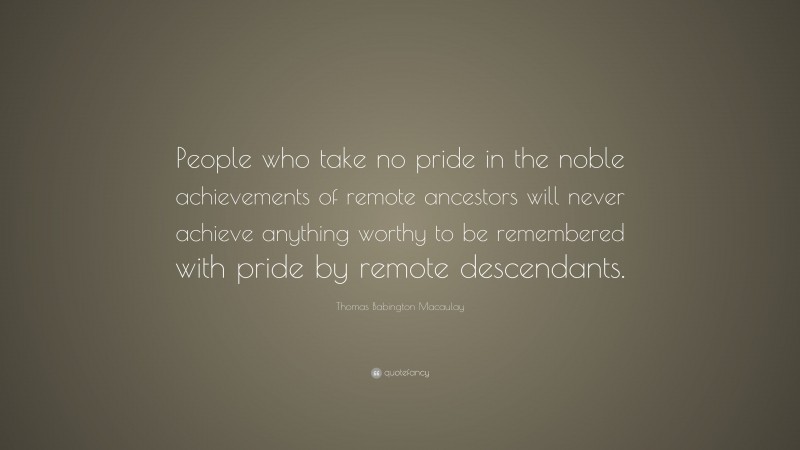 Thomas Babington Macaulay Quote: “People who take no pride in the noble achievements of remote ancestors will never achieve anything worthy to be remembered with pride by remote descendants.”
