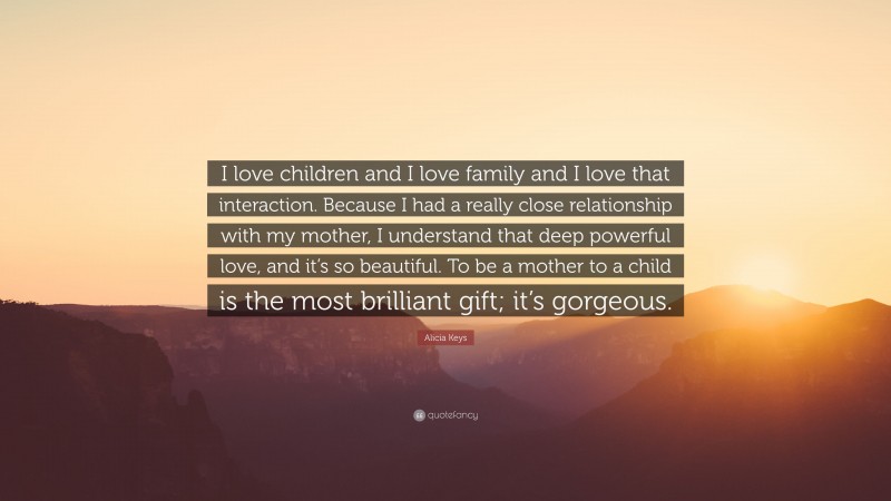 Alicia Keys Quote: “I love children and I love family and I love that interaction. Because I had a really close relationship with my mother, I understand that deep powerful love, and it’s so beautiful. To be a mother to a child is the most brilliant gift; it’s gorgeous.”