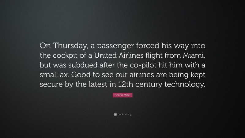 Dennis Miller Quote: “On Thursday, a passenger forced his way into the cockpit of a United Airlines flight from Miami, but was subdued after the co-pilot hit him with a small ax. Good to see our airlines are being kept secure by the latest in 12th century technology.”