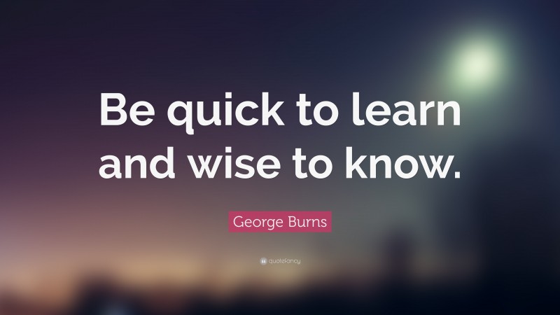 George Burns Quote: “Be quick to learn and wise to know.”