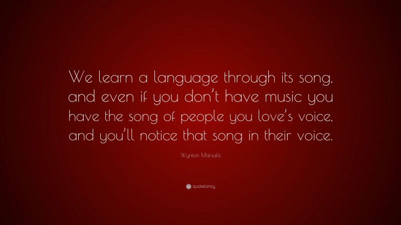 Wynton Marsalis Quote: “We learn a language through its song, and even if you don’t have music you have the song of people you love’s voice, and you’ll notice that song in their voice.”
