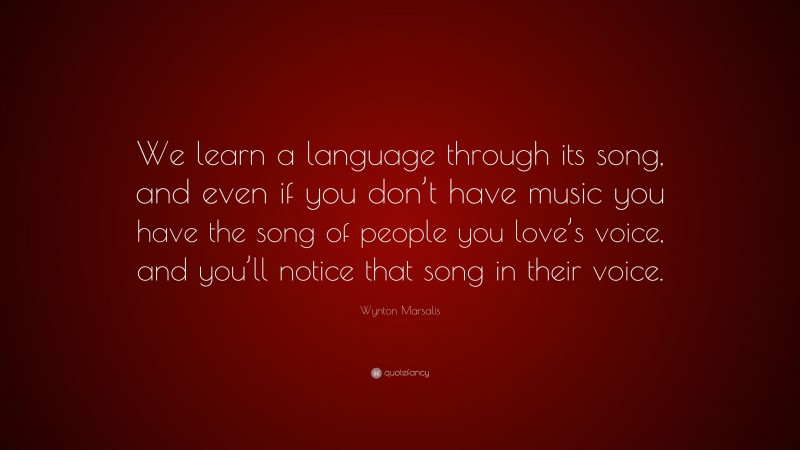 Wynton Marsalis Quote: “We learn a language through its song, and even if you don’t have music you have the song of people you love’s voice, and you’ll notice that song in their voice.”