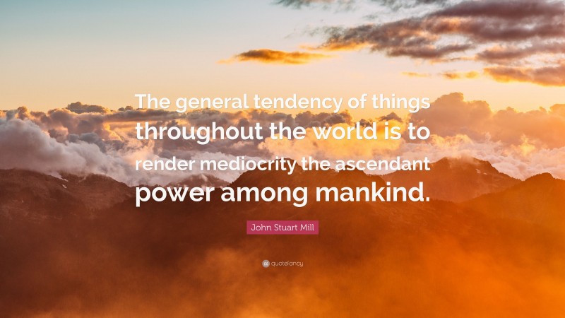 John Stuart Mill Quote: “The general tendency of things throughout the world is to render mediocrity the ascendant power among mankind.”