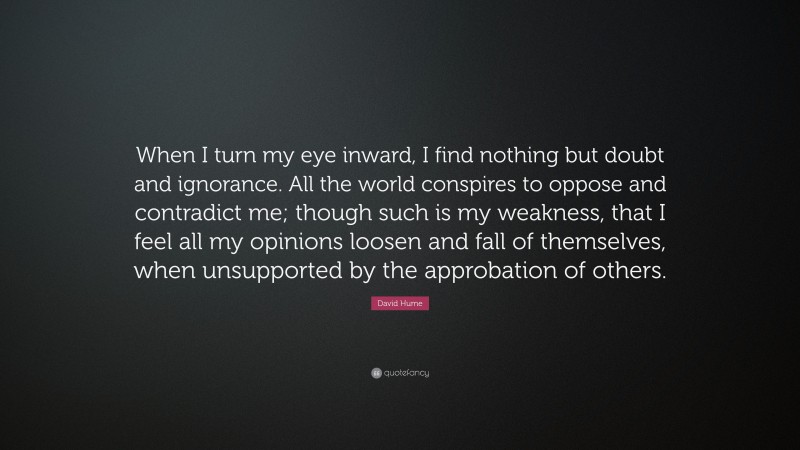 David Hume Quote: “When I turn my eye inward, I find nothing but doubt and ignorance. All the world conspires to oppose and contradict me; though such is my weakness, that I feel all my opinions loosen and fall of themselves, when unsupported by the approbation of others.”