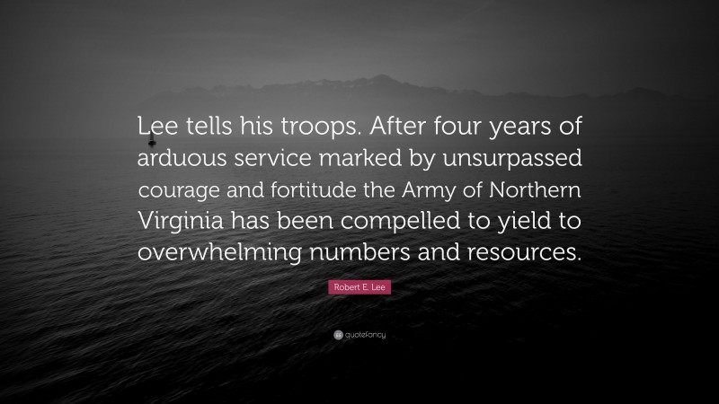 Robert E. Lee Quote: “Lee tells his troops. After four years of arduous service marked by unsurpassed courage and fortitude the Army of Northern Virginia has been compelled to yield to overwhelming numbers and resources.”