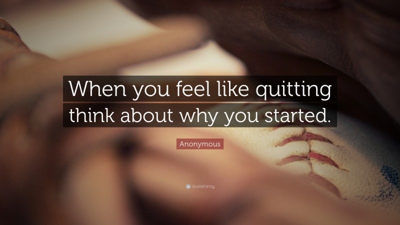 Anonymous Quote: “When you feel like quitting think about why you started.”