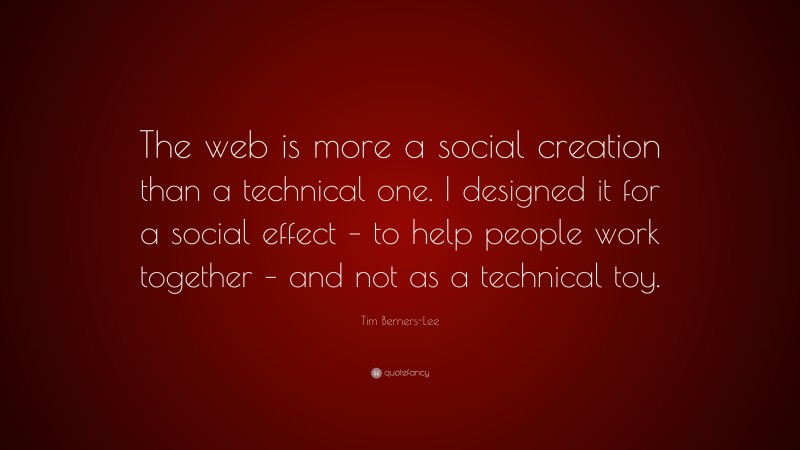 Tim Berners-Lee Quote: “The web is more a social creation than a technical one. I designed it for a social effect – to help people work together – and not as a technical toy.”