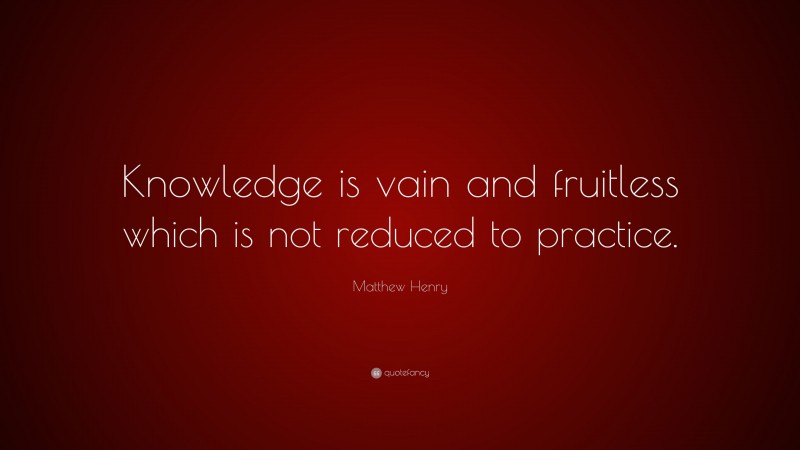 Matthew Henry Quote: “Knowledge is vain and fruitless which is not reduced to practice.”