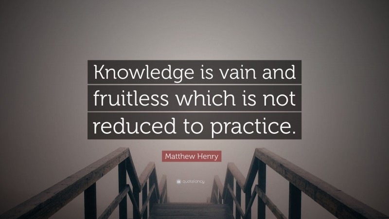 Matthew Henry Quote: “Knowledge is vain and fruitless which is not reduced to practice.”