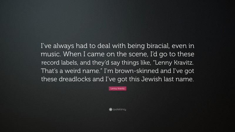 Lenny Kravitz Quote: “I’ve always had to deal with being biracial, even in music. When I came on the scene, I’d go to these record labels, and they’d say things like, “Lenny Kravitz. That’s a weird name.” I’m brown-skinned and I’ve got these dreadlocks and I’ve got this Jewish last name.”