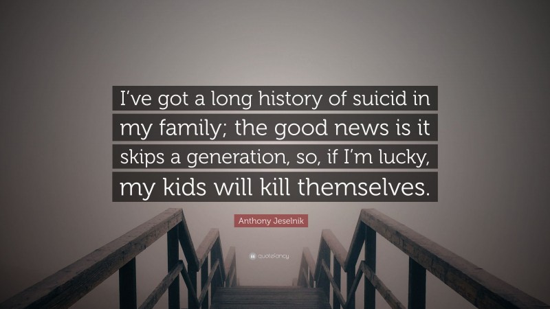 Anthony Jeselnik Quote: “I’ve got a long history of suicid in my family; the good news is it skips a generation, so, if I’m lucky, my kids will kill themselves.”