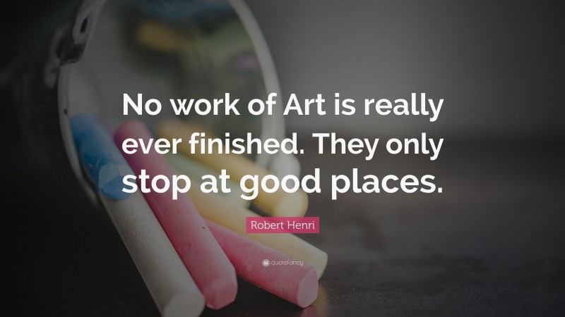 Robert Henri Quote: “No work of Art is really ever finished. They only stop at good places.”