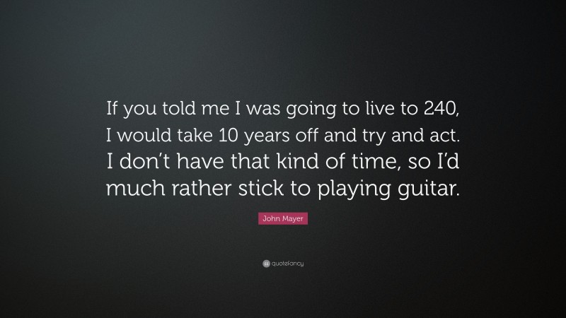 John Mayer Quote: “If you told me I was going to live to 240, I would take 10 years off and try and act. I don’t have that kind of time, so I’d much rather stick to playing guitar.”