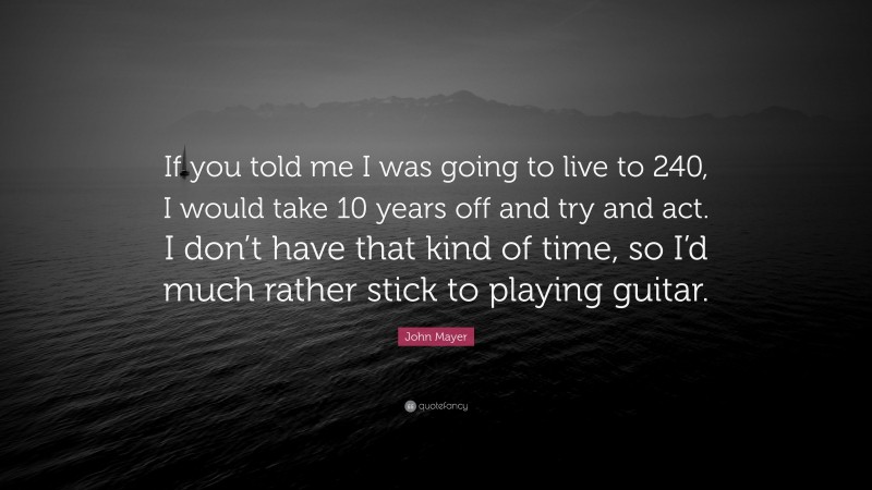 John Mayer Quote: “If you told me I was going to live to 240, I would take 10 years off and try and act. I don’t have that kind of time, so I’d much rather stick to playing guitar.”